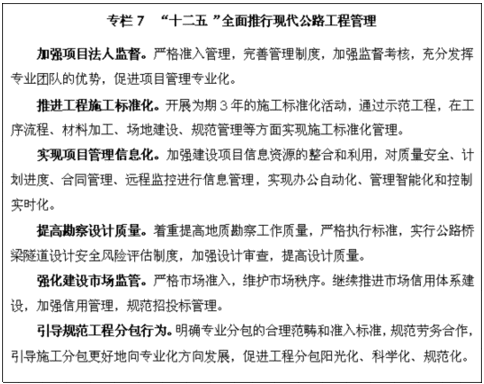 文本框: 专栏7 “十二五”全面推行现代公路工程管理   加强项目法人监督。严格准入管理，完善管理制度，加强监督考核，充分发挥专业团队的优势，促进项目管理专业化。   推进工程施工标准化。开展为期3年的施工标准化活动，通过示范工程，在工序流程、材料加工、场地建设、规范管理等方面实现施工标准化管理。   实现项目管理信息化。加强建设项目信息资源的整合和利用，对质量安全、计划进度、合同管理、远程监控进行信息管理，实现办公自动化、管理智能化和控制实时化。   提高勘察设计质量。着重提高地质勘察工作质量，严格执行标准，实行公路桥梁隧道设计安全风险评估制度，加强设计审查，提高设计质量。   强化建设市场监管。严格市场准入，维护市场秩序。继续推进市场信用体系建设，加强信用管理，规范招投标管理。   引导规范工程分包行为。明确专业分包的合理范畴和准入标准，规范劳务合作，引导施工分包更好地向专业化方向发展，促进工程分包阳光化、科学化、规范化。 